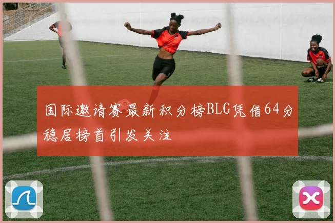 国际邀请赛最新积分榜BLG凭借64分稳居榜首引发关注