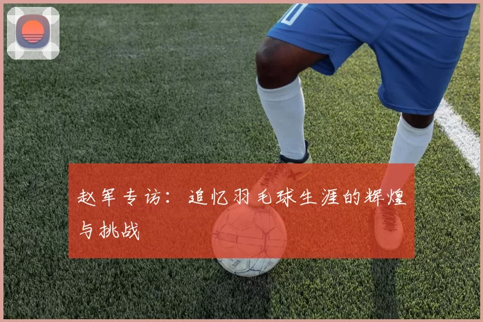 赵军专访：追忆羽毛球生涯的辉煌与挑战