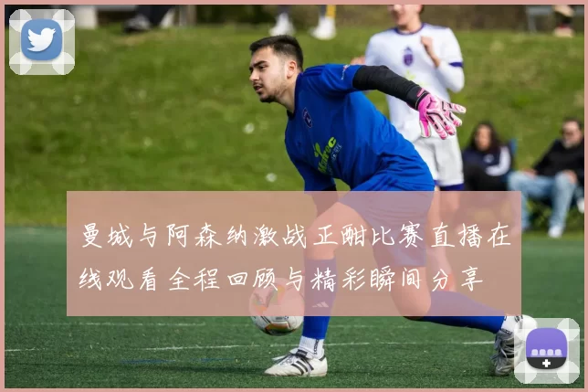 曼城与阿森纳激战正酣比赛直播在线观看全程回顾与精彩瞬间分享
