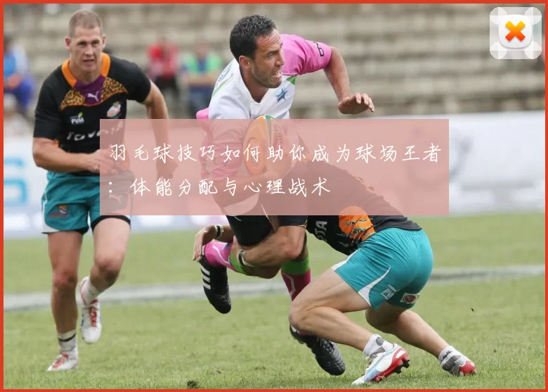 羽毛球技巧如何助你成为球场王者：体能分配与心理战术