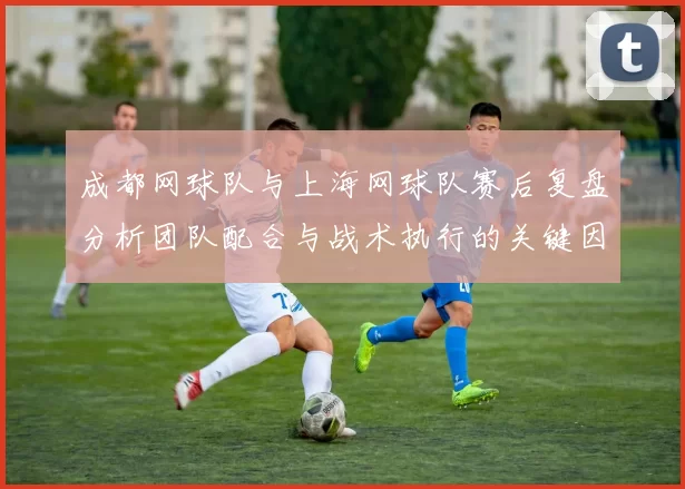 成都网球队与上海网球队赛后复盘分析团队配合与战术执行的关键因素