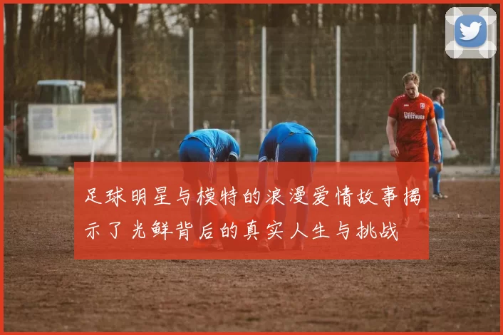 足球明星与模特的浪漫爱情故事揭示了光鲜背后的真实人生与挑战