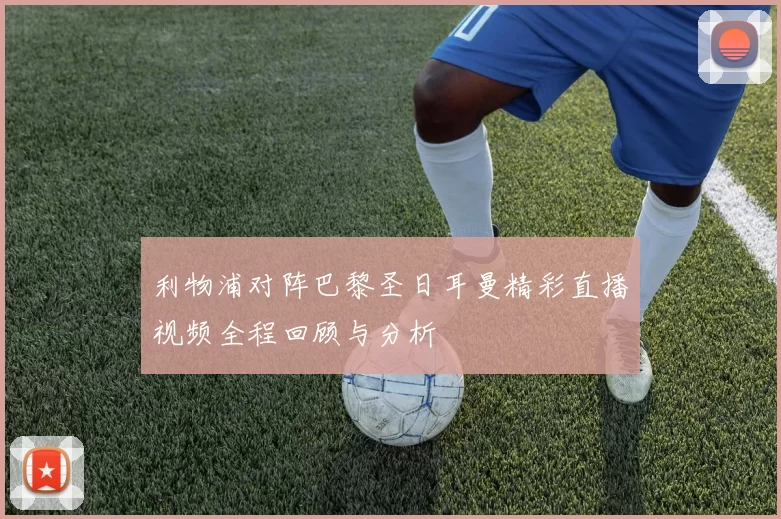 利物浦对阵巴黎圣日耳曼精彩直播视频全程回顾与分析