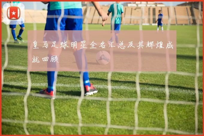 皇马足球明星全名汇总及其辉煌成就回顾