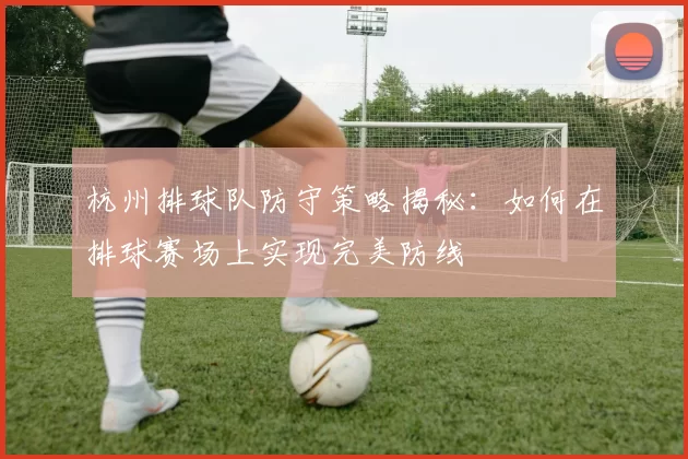 杭州排球队防守策略揭秘：如何在排球赛场上实现完美防线