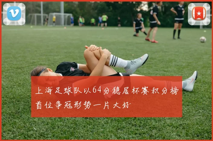 上海足球队以64分稳居杯赛积分榜首位争冠形势一片大好