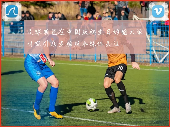足球明星在中国庆祝生日的盛大派对吸引众多粉丝和媒体关注