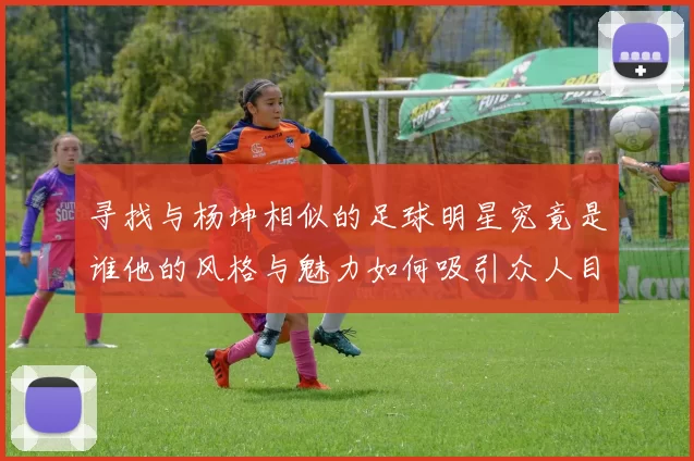 寻找与杨坤相似的足球明星究竟是谁他的风格与魅力如何吸引众人目光