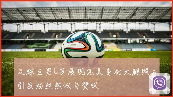 足球巨星C罗展现完美身材大腿照片引发粉丝热议与赞叹