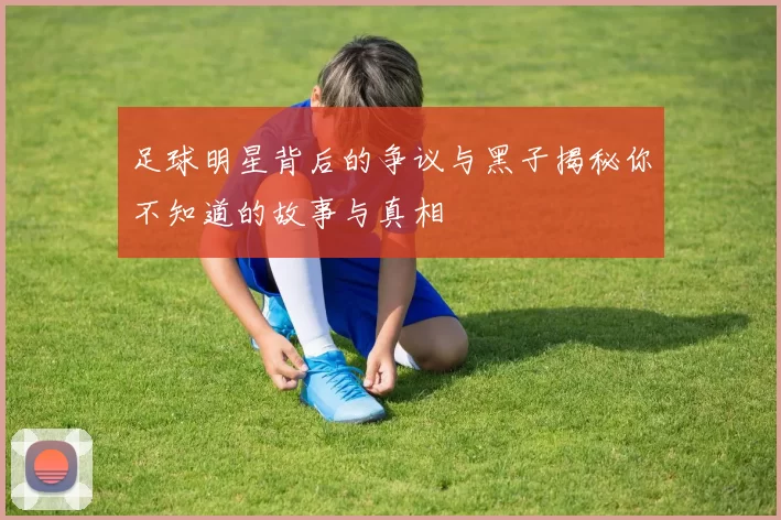 足球明星背后的争议与黑子揭秘你不知道的故事与真相