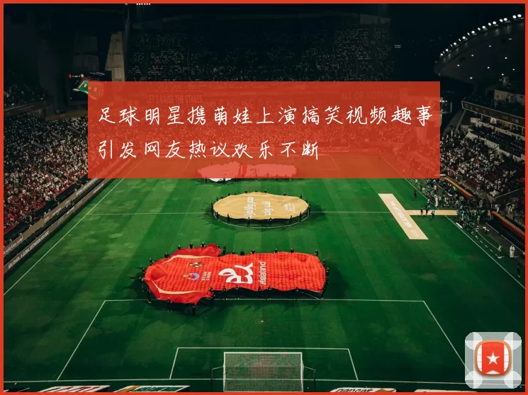 足球明星携萌娃上演搞笑视频趣事引发网友热议欢乐不断
