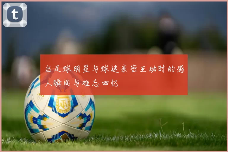 当足球明星与球迷亲密互动时的感人瞬间与难忘回忆