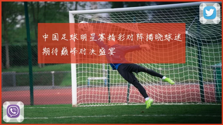 中国足球明星赛精彩对阵揭晓球迷期待巅峰对决盛宴