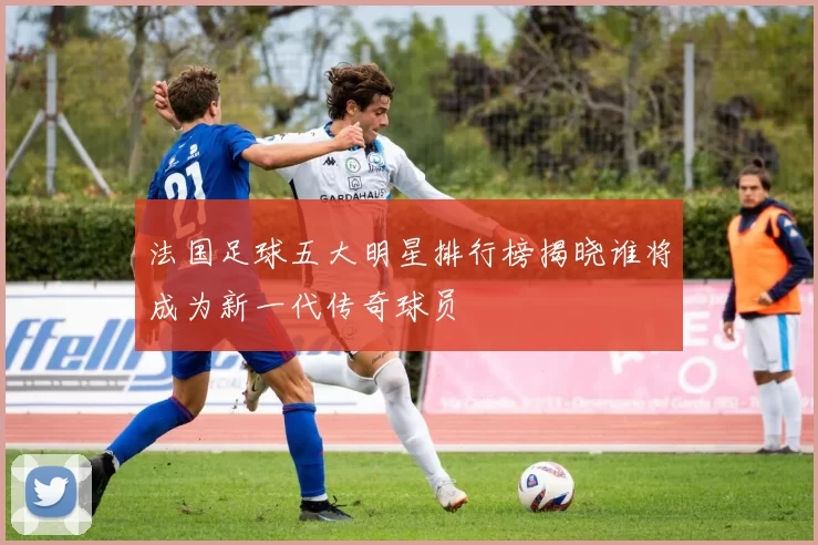 法国足球五大明星排行榜揭晓谁将成为新一代传奇球员
