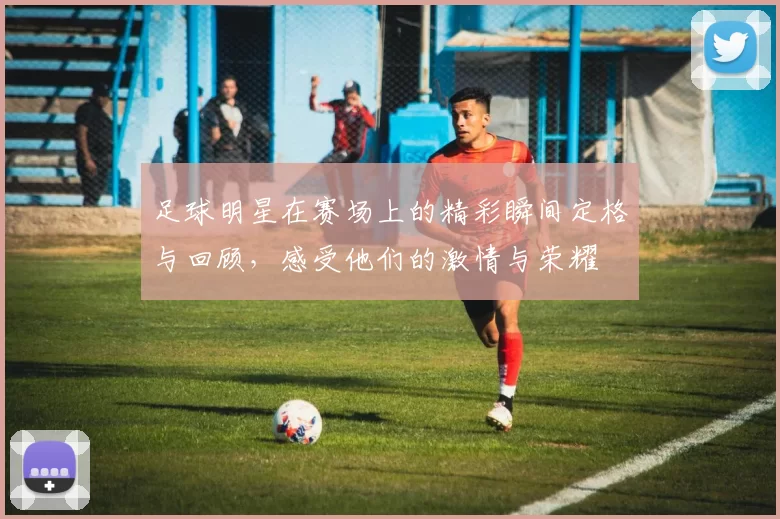 足球明星在赛场上的精彩瞬间定格与回顾，感受他们的激情与荣耀