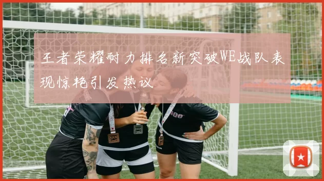 王者荣耀耐力排名新突破WE战队表现惊艳引发热议
