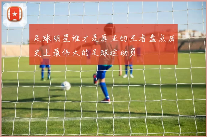 足球明星谁才是真正的王者盘点历史上最伟大的足球运动员