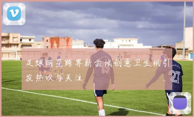 足球明星跨界新尝试创意卫生纸引发热议与关注