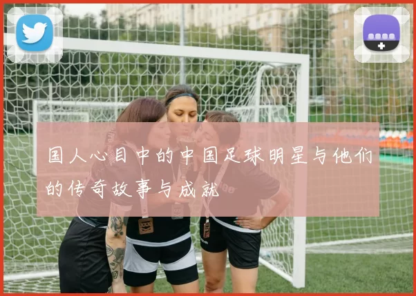 国人心目中的中国足球明星与他们的传奇故事与成就