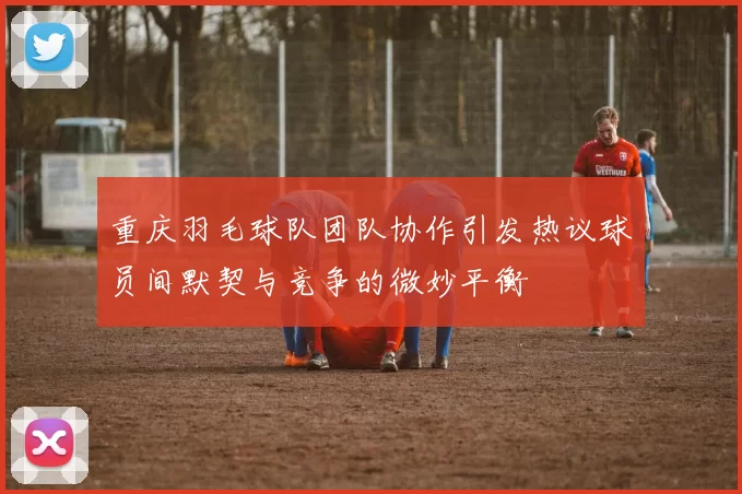 重庆羽毛球队团队协作引发热议球员间默契与竞争的微妙平衡