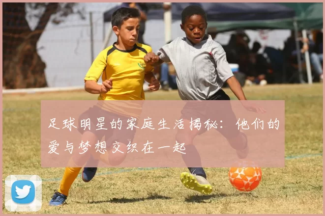 足球明星的家庭生活揭秘：他们的爱与梦想交织在一起