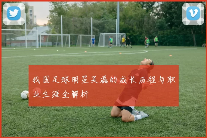 我国足球明星吴磊的成长历程与职业生涯全解析