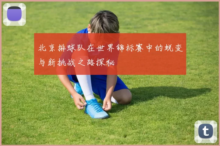 北京排球队在世界锦标赛中的蜕变与新挑战之路探秘