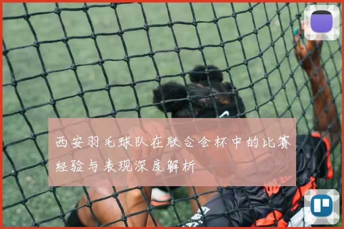 西安羽毛球队在联合会杯中的比赛经验与表现深度解析