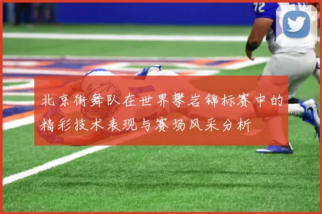 北京街舞队在世界攀岩锦标赛中的精彩技术表现与赛场风采分析