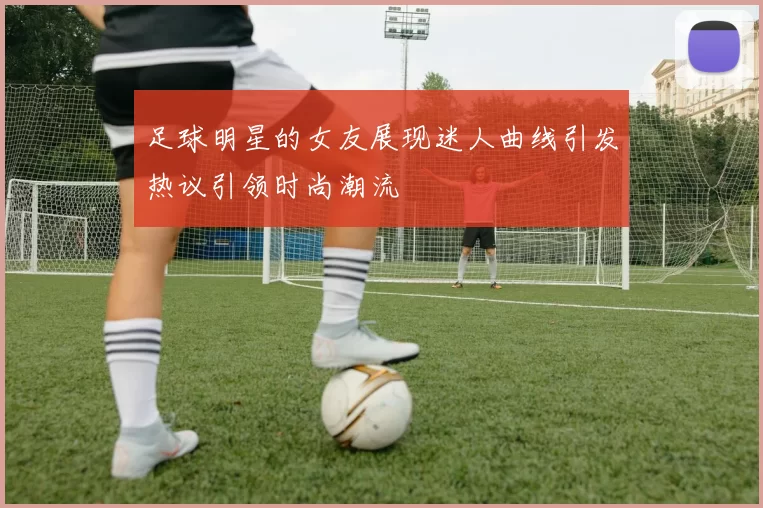 足球明星的女友展现迷人曲线引发热议引领时尚潮流