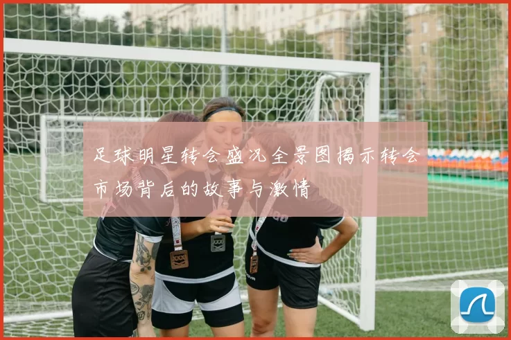 足球明星转会盛况全景图揭示转会市场背后的故事与激情