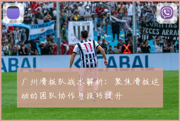 广州滑板队战术解析：聚焦滑板运动的团队协作与技巧提升