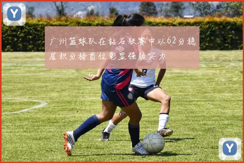 广州篮球队在钻石联赛中以62分稳居积分榜首位彰显强劲实力
