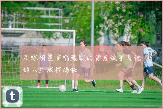 足球明星演唱藏歌的背后故事与他的人生旅程揭秘
