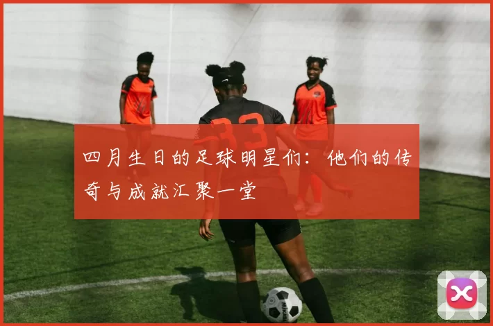 四月生日的足球明星们：他们的传奇与成就汇聚一堂