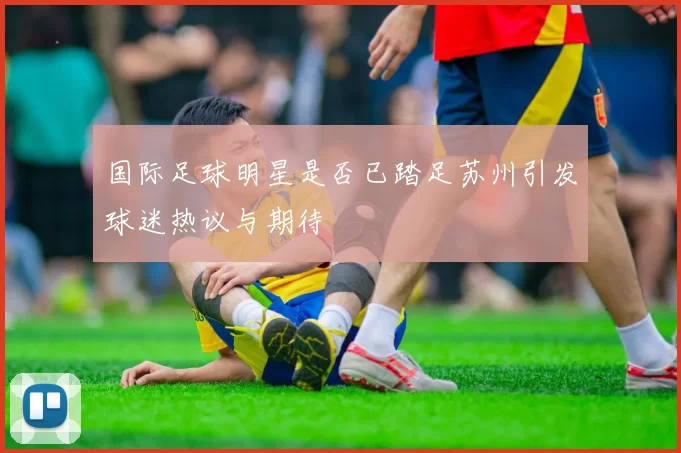 国际足球明星是否已踏足苏州引发球迷热议与期待