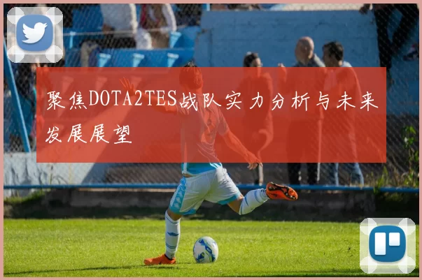 聚焦DOTA2TES战队实力分析与未来发展展望