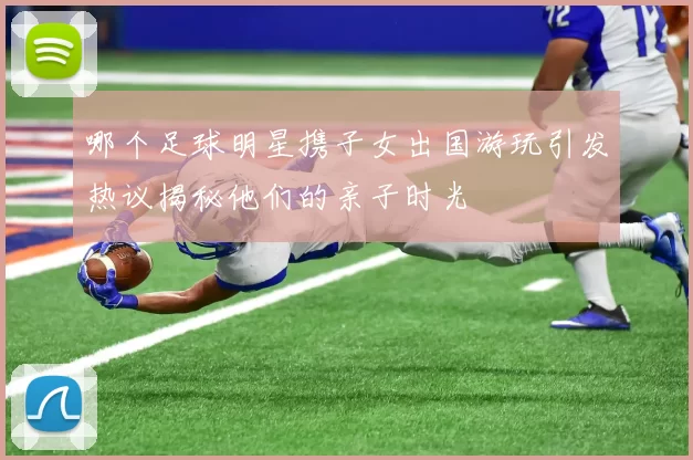 哪个足球明星携子女出国游玩引发热议揭秘他们的亲子时光