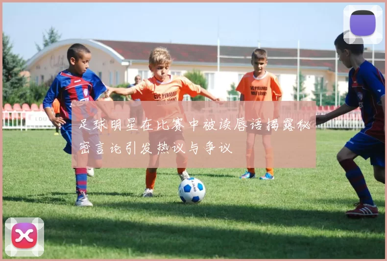 足球明星在比赛中被读唇语揭露秘密言论引发热议与争议