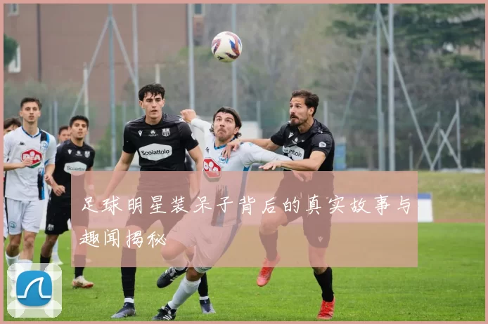 足球明星装呆子背后的真实故事与趣闻揭秘