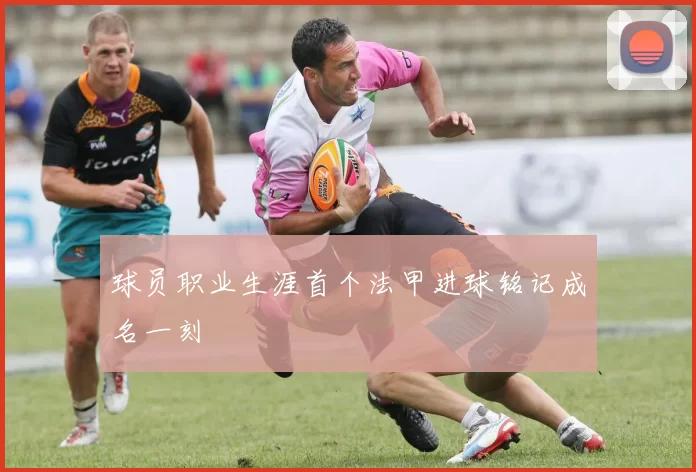 球员职业生涯首个法甲进球铭记成名一刻