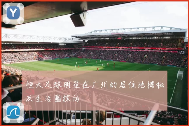 恒大足球明星在广州的居住地揭秘及生活圈探访