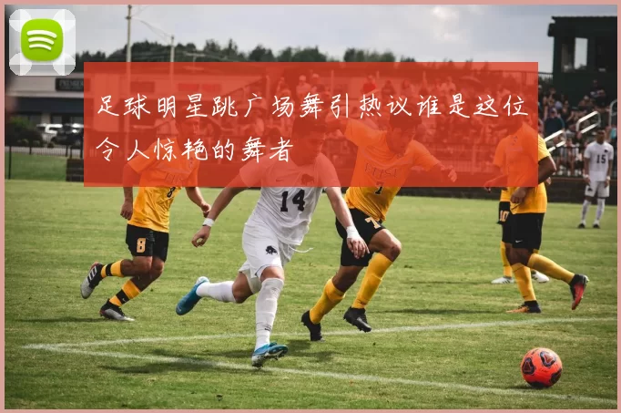 足球明星跳广场舞引热议谁是这位令人惊艳的舞者