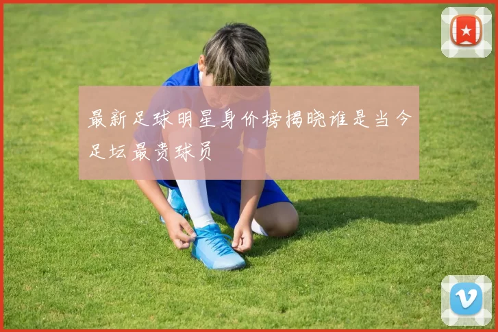 最新足球明星身价榜揭晓谁是当今足坛最贵球员