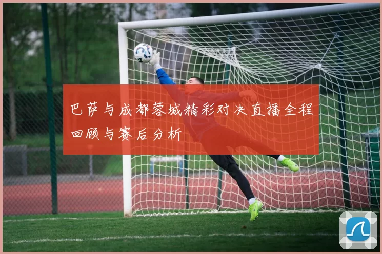 巴萨与成都蓉城精彩对决直播全程回顾与赛后分析