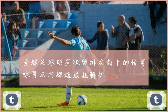 全球足球明星联盟排名前十的传奇球员及其辉煌成就解析