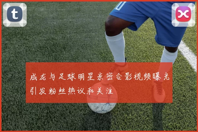 成龙与足球明星亲密合影视频曝光引发粉丝热议和关注