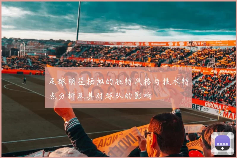 足球明星杨旭的独特风格与技术特点分析及其对球队的影响