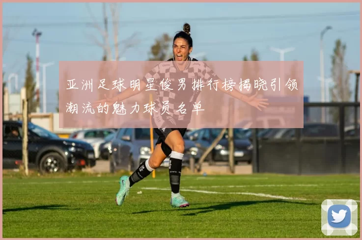亚洲足球明星俊男排行榜揭晓引领潮流的魅力球员名单