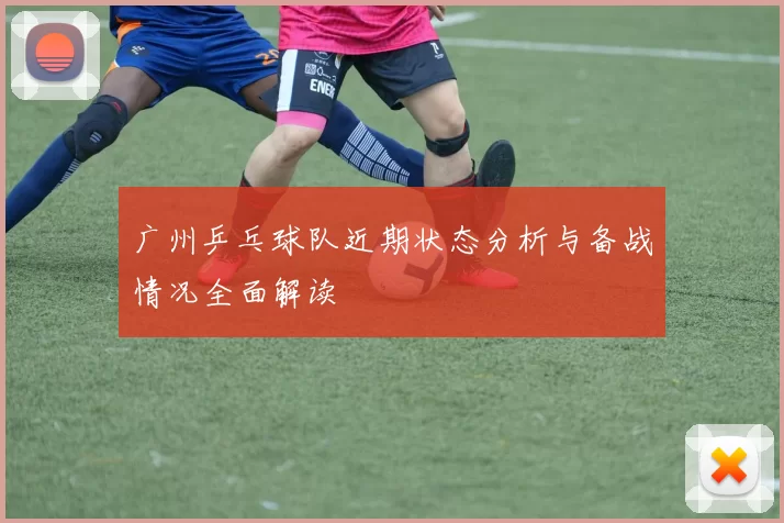 广州乒乓球队近期状态分析与备战情况全面解读